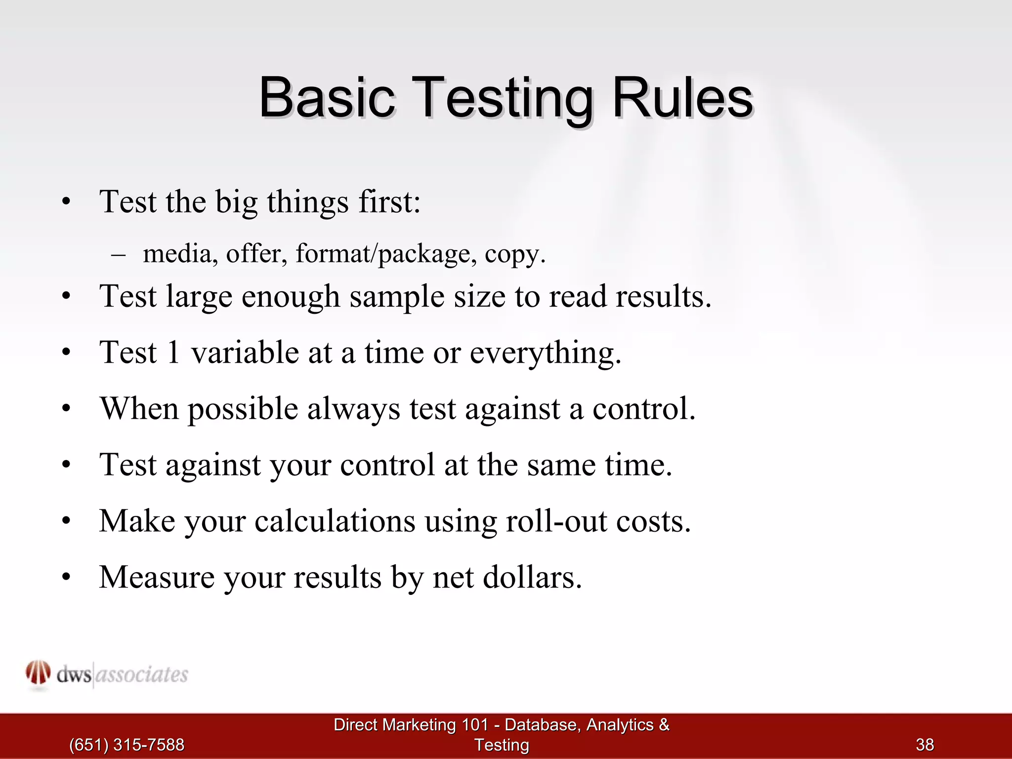Basic Testing Rules Test the big things first:  media, offer, format/package, copy. Test large enough sample size to read results. Test 1 variable at a time or everything. When possible always test against a control. Test against your control at the same time. Make your calculations using roll-out costs. Measure your results by net dollars. (651) 315-7588 Direct Marketing 101 - Database, Analytics & Testing 