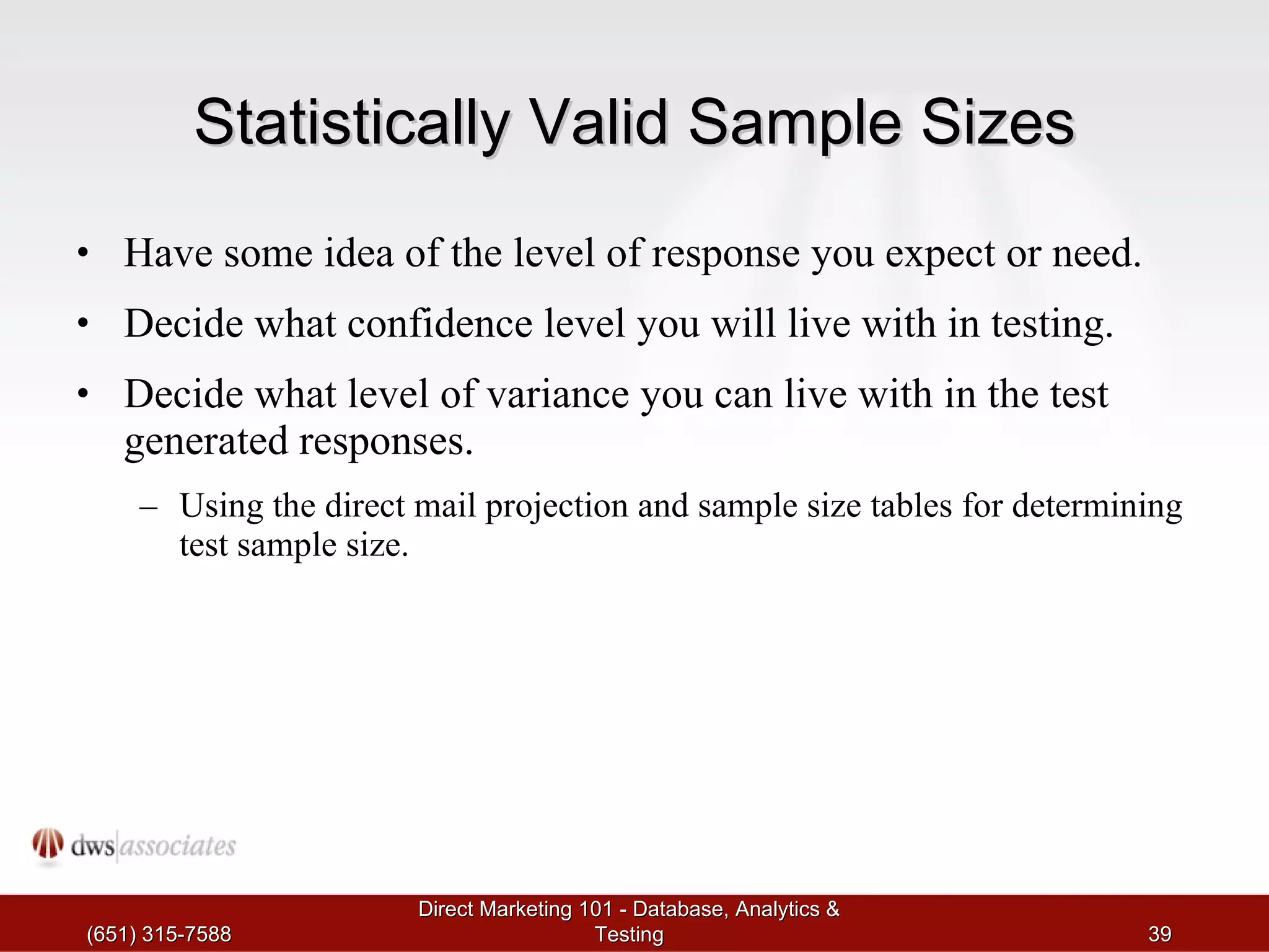 Statistically Valid Sample Sizes Have some idea of the level of response you expect or need. Decide what confidence level you will live with in testing.  Decide what level of variance you can live with in the test generated responses. Using the direct mail projection and sample size tables for determining test sample size. (651) 315-7588 Direct Marketing 101 - Database, Analytics & Testing 