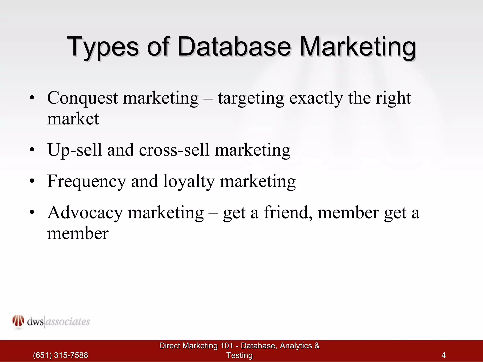 Types of Database Marketing Conquest marketing – targeting exactly the right market Up-sell and cross-sell marketing Frequency and loyalty marketing Advocacy marketing – get a friend, member get a member (651) 315-7588 Direct Marketing 101 - Database, Analytics & Testing 