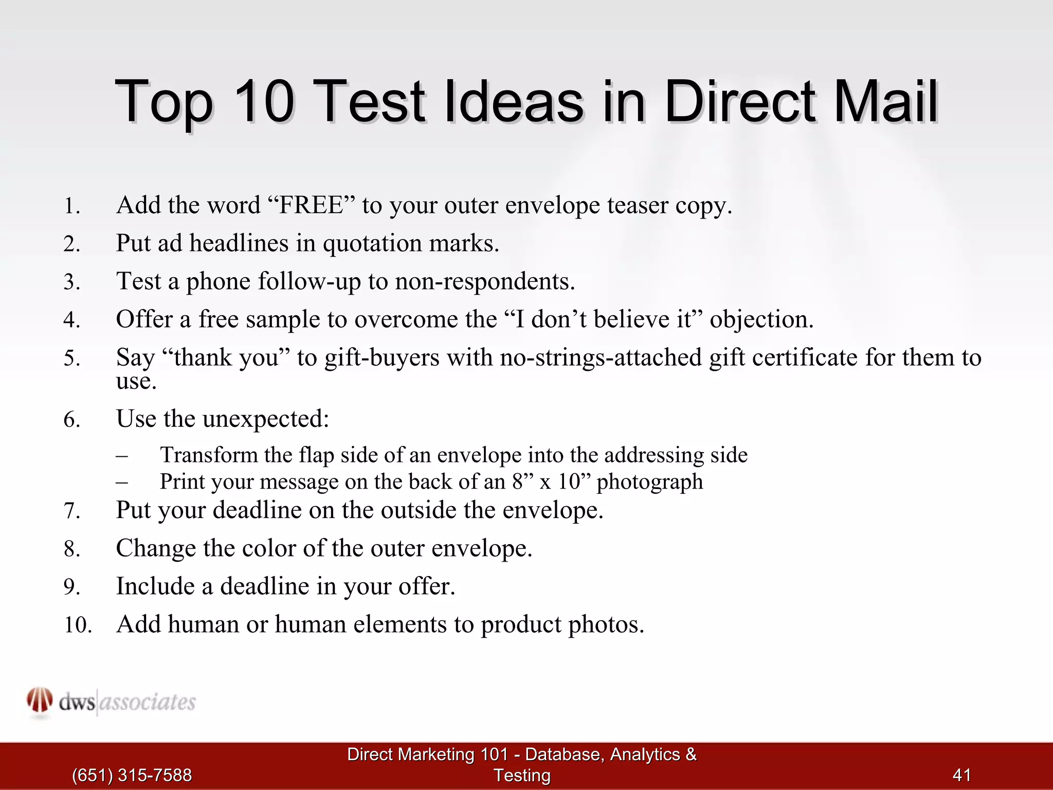 Top 10 Test Ideas in Direct Mail Add the word “FREE” to your outer envelope teaser copy.  Put ad headlines in quotation marks.  Test a phone follow-up to non-respondents. Offer a free sample to overcome the “I don’t believe it” objection. Say “thank you” to gift-buyers with no-strings-attached gift certificate for them to use.  Use the unexpected:  Transform the flap side of an envelope into the addressing side Print your message on the back of an 8” x 10” photograph Put your deadline on the outside the envelope. Change the color of the outer envelope. Include a deadline in your offer. Add human or human elements to product photos. (651) 315-7588 Direct Marketing 101 - Database, Analytics & Testing 