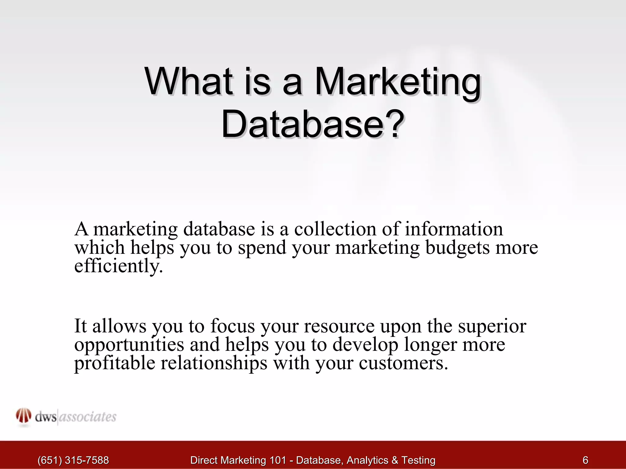 What is a Marketing Database? A marketing database is a collection of information which helps you to spend your marketing budgets more efficiently.  It allows you to focus your resource upon the superior opportunities and helps you to develop longer more profitable relationships with your customers. (651) 315-7588 Direct Marketing 101 - Database, Analytics & Testing 