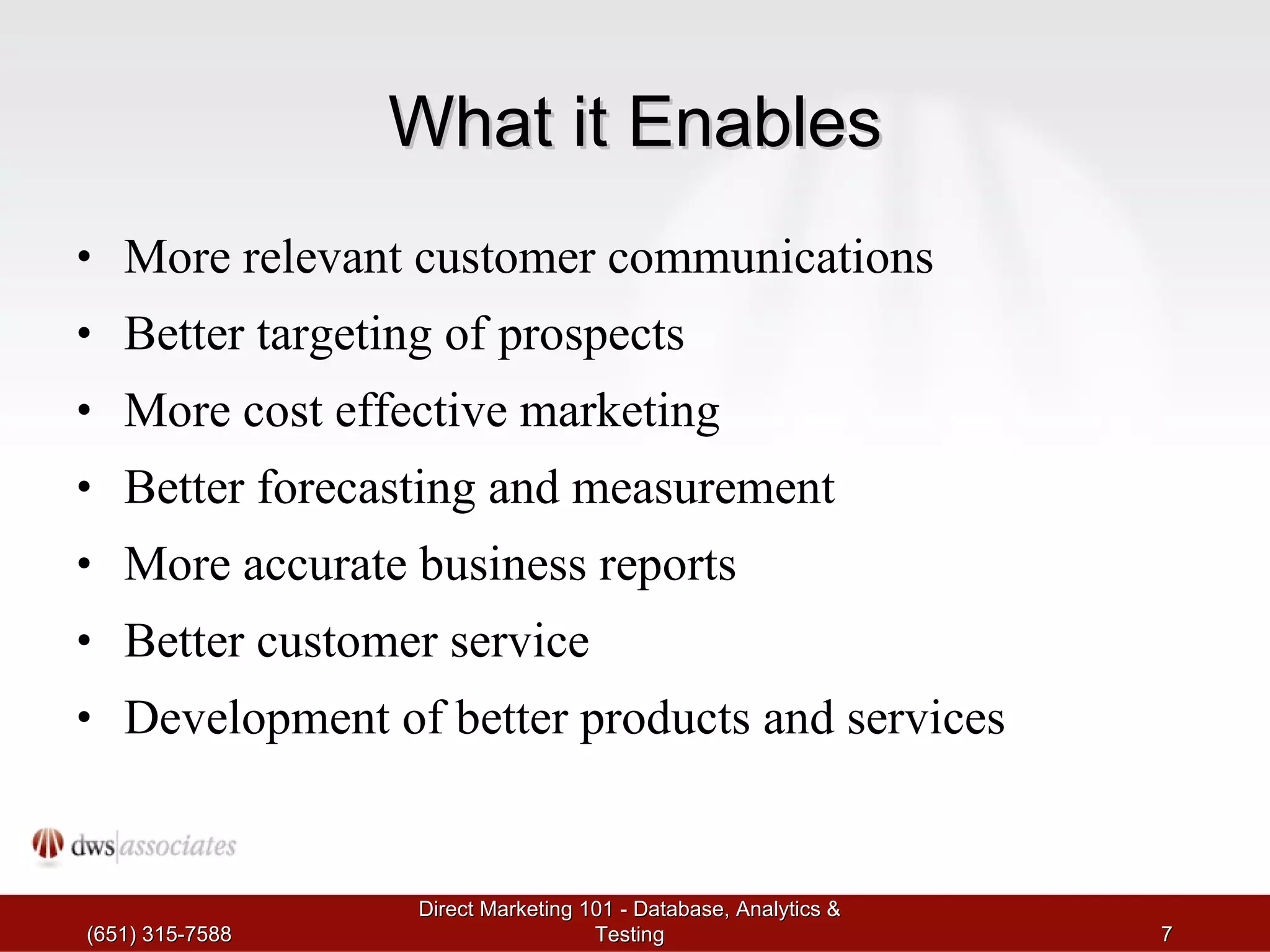What it Enables More relevant customer communications Better targeting of prospects More cost effective marketing Better forecasting and measurement More accurate business reports Better customer service Development of better products and services (651) 315-7588 Direct Marketing 101 - Database, Analytics & Testing 