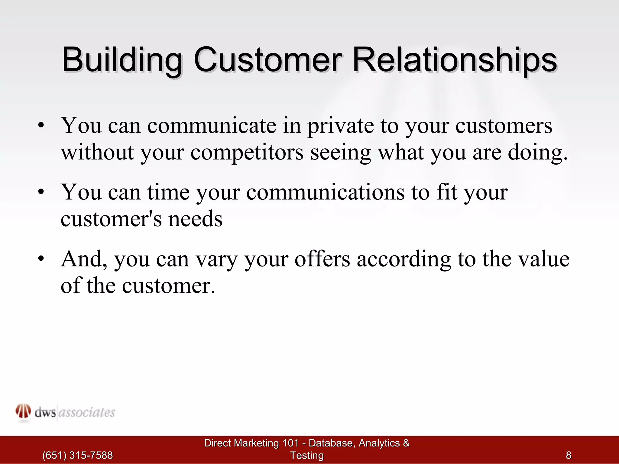 Building Customer Relationships You can communicate in private to your customers without your competitors seeing what you are doing.  You can time your communications to fit your customer's needs And, you can vary your offers according to the value of the customer.  (651) 315-7588 Direct Marketing 101 - Database, Analytics & Testing 