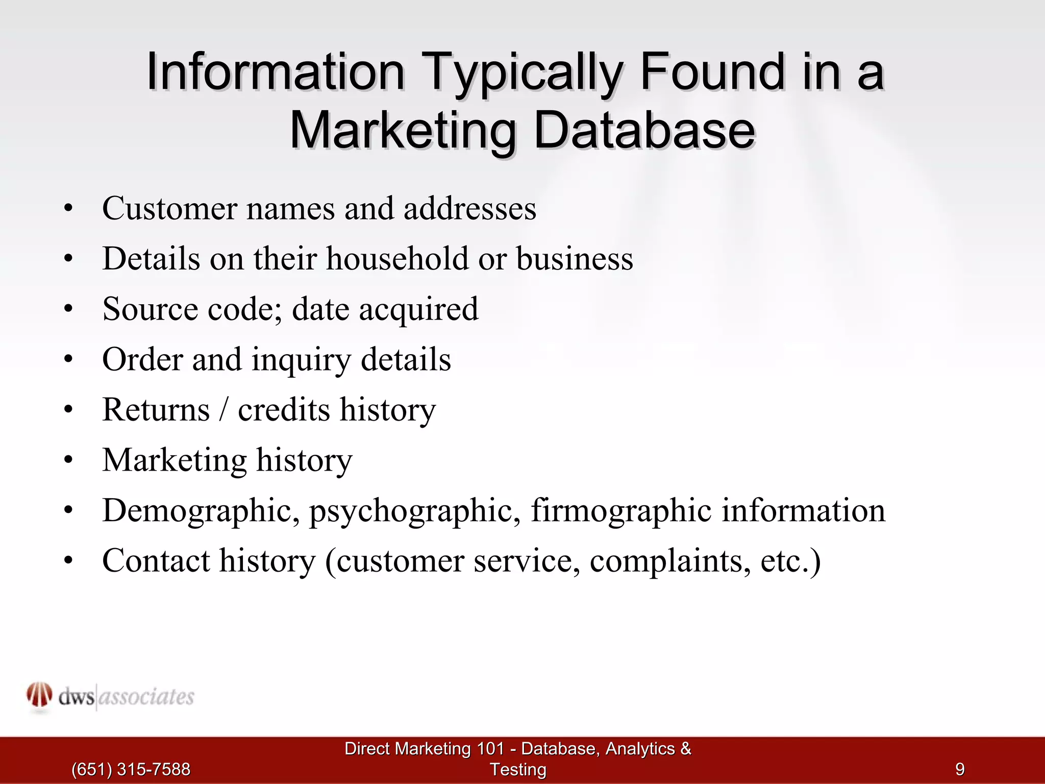 Information Typically Found in a  Marketing Database Customer names and addresses Details on their household or business Source code; date acquired Order and inquiry details Returns / credits history Marketing history Demographic, psychographic, firmographic information Contact history (customer service, complaints, etc.) (651) 315-7588 Direct Marketing 101 - Database, Analytics & Testing 