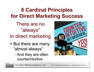 www.DirectMarketingSmarts.com ©2016 Smith Browning Direct, Inc. No Reproduction allowed.
There are no
“always”
in direct marketing
§  But there are many
“almost always”
– And they are often
counterintuitive
8 Cardinal Principles
for Direct Marketing Success
 