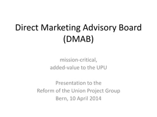 Direct Marketing Advisory Board
(DMAB)
mission-critical,
added-value to the UPU
Presentation to the
Reform of the Union Project Group
Bern, 10 April 2014
 