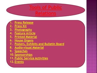 Tools of Public
Relations
1. Press Release
2. Press Kit
3. Photography
4. Feature Article
5. Printed Material
6. House Organs
7. Posters, Exhibits and Bulletin Board
8. Audio-visual Material
9. Speeches
10.Sponsorships
11.Public Service Activities
12.Events
 