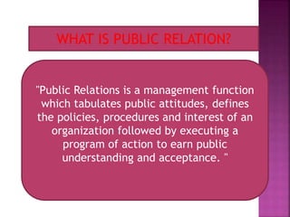 WHAT IS PUBLIC RELATION?
"Public Relations is a management function
which tabulates public attitudes, defines
the policies, procedures and interest of an
organization followed by executing a
program of action to earn public
understanding and acceptance. "
 