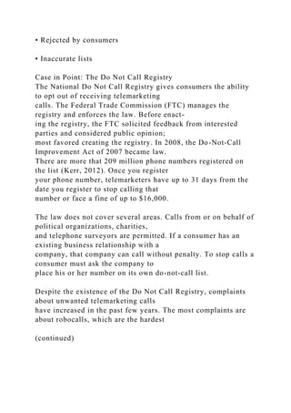 • Rejected by consumers
• Inaccurate lists
Case in Point: The Do Not Call Registry
The National Do Not Call Registry gives consumers the ability
to opt out of receiving telemarketing
calls. The Federal Trade Commission (FTC) manages the
registry and enforces the law. Before enact-
ing the registry, the FTC solicited feedback from interested
parties and considered public opinion;
most favored creating the registry. In 2008, the Do-Not-Call
Improvement Act of 2007 became law.
There are more that 209 million phone numbers registered on
the list (Kerr, 2012). Once you register
your phone number, telemarketers have up to 31 days from the
date you register to stop calling that
number or face a fine of up to $16,000.
The law does not cover several areas. Calls from or on behalf of
political organizations, charities,
and telephone surveyors are permitted. If a consumer has an
existing business relationship with a
company, that company can call without penalty. To stop calls a
consumer must ask the company to
place his or her number on its own do-not-call list.
Despite the existence of the Do Not Call Registry, complaints
about unwanted telemarketing calls
have increased in the past few years. The most complaints are
about robocalls, which are the hardest
(continued)
 