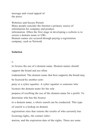 message and visual appeal of
the piece.
Websites and Secure Portals
Many people consider the Internet a primary source of
information for company and product
information. Often the first stage in developing a website is to
secure a domain name or URL.
Domain names are secured through paying a registration
company, such as Network
Solution
s,
to license the use of a domain name. Domain names should
support the brand and are often
trademarked. The domain name that best supports the brand may
be licensed by another com-
pany or a cyber squatter. A cyber squatter is someone who
licenses the domain name for the sole
purpose of reselling the use of the domain name for a profit. To
determine who has the license
to a domain name, a whois search can be conducted. This type
of search is a lookup on domain
registration sites that returns the results of who currently has
licensing rights, the contact infor-
mation, and the expiration date of the rights. There are some
 