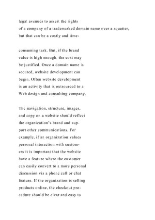 legal avenues to assert the rights
of a company of a trademarked domain name over a squatter,
but that can be a costly and time-
consuming task. But, if the brand
value is high enough, the cost may
be justified. Once a domain name is
secured, website development can
begin. Often website development
is an activity that is outsourced to a
Web design and consulting company.
The navigation, structure, images,
and copy on a website should reflect
the organization’s brand and sup-
port other communications. For
example, if an organization values
personal interaction with custom-
ers it is important that the website
have a feature where the customer
can easily convert to a more personal
discussion via a phone call or chat
feature. If the organization is selling
products online, the checkout pro-
cedure should be clear and easy to
 