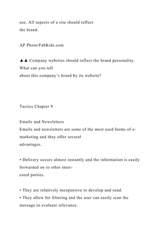 use. All aspects of a site should reflect
the brand.
AP Photo/FabKids.com
▲▲ Company websites should reflect the brand personality.
What can you tell
about this company’s brand by its website?
Tactics Chapter 9
Emails and Newsletters
Emails and newsletters are some of the most used forms of e-
marketing and they offer several
advantages.
• Delivery occurs almost instantly and the information is easily
forwarded on to other inter-
ested parties.
• They are relatively inexpensive to develop and send.
• They allow for filtering and the user can easily scan the
message to evaluate relevance.
 