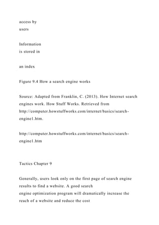 access by
users
Information
is stored in
an index
Figure 9.4 How a search engine works
Source: Adapted from Franklin, C. (2013). How Internet search
engines work. How Stuff Works. Retrieved from
http://computer.howstuffworks.com/internet/basics/search-
engine1.htm.
http://computer.howstuffworks.com/internet/basics/search-
engine1.htm
Tactics Chapter 9
Generally, users look only on the first page of search engine
results to find a website. A good search
engine optimization program will dramatically increase the
reach of a website and reduce the cost
 