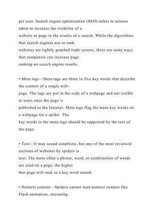 per user. Search engine optimization (SEO) refers to actions
taken to increase the visibility of a
website or page in the results of a search. While the algorithms
that search engines use to rank
websites are tightly guarded trade secrets, there are some ways
that companies can increase page
ranking on search engine results.
• Meta tags—Meta tags are three to five key words that describe
the content of a single web-
page. The tags are put in the code of a webpage and not visible
to users once the page is
published to the Internet. Meta tags flag the main key words on
a webpage for a spider. The
key words in the meta tags should be supported by the text of
the page.
• Text—It may sound simplistic, but one of the most reviewed
sections of websites by spiders is
text. The more often a phrase, word, or combination of words
are used on a page, the higher
that page will rank in a key word search.
• Nontext content—Spiders cannot read nontext content like
Flash animation, streaming
 