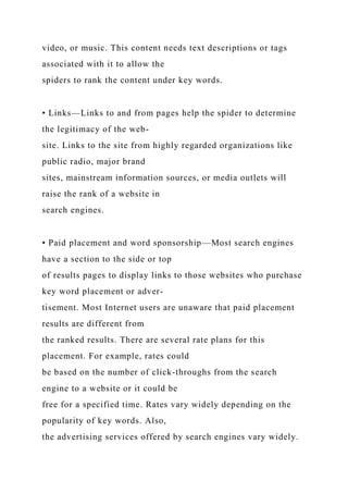 video, or music. This content needs text descriptions or tags
associated with it to allow the
spiders to rank the content under key words.
• Links—Links to and from pages help the spider to determine
the legitimacy of the web-
site. Links to the site from highly regarded organizations like
public radio, major brand
sites, mainstream information sources, or media outlets will
raise the rank of a website in
search engines.
• Paid placement and word sponsorship—Most search engines
have a section to the side or top
of results pages to display links to those websites who purchase
key word placement or adver-
tisement. Most Internet users are unaware that paid placement
results are different from
the ranked results. There are several rate plans for this
placement. For example, rates could
be based on the number of click-throughs from the search
engine to a website or it could be
free for a specified time. Rates vary widely depending on the
popularity of key words. Also,
the advertising services offered by search engines vary widely.
 