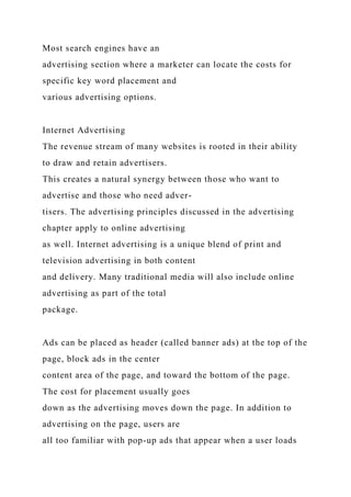 Most search engines have an
advertising section where a marketer can locate the costs for
specific key word placement and
various advertising options.
Internet Advertising
The revenue stream of many websites is rooted in their ability
to draw and retain advertisers.
This creates a natural synergy between those who want to
advertise and those who need adver-
tisers. The advertising principles discussed in the advertising
chapter apply to online advertising
as well. Internet advertising is a unique blend of print and
television advertising in both content
and delivery. Many traditional media will also include online
advertising as part of the total
package.
Ads can be placed as header (called banner ads) at the top of the
page, block ads in the center
content area of the page, and toward the bottom of the page.
The cost for placement usually goes
down as the advertising moves down the page. In addition to
advertising on the page, users are
all too familiar with pop-up ads that appear when a user loads
 
