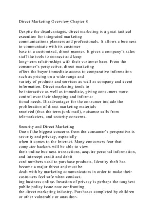 Direct Marketing Overview Chapter 8
Despite the disadvantages, direct marketing is a great tactical
execution for integrated marketing
communications planners and professionals. It allows a business
to communicate with its customer
base in a customized, direct manner. It gives a company’s sales
staff the tools to connect and keep
long-term relationships with their customer base. From the
consumer’s perspective, direct marketing
offers the buyer immediate access to comparative information
such as pricing on a wide range and
variety of products and services as well as company and event
information. Direct marketing tends to
be interactive as well as immediate, giving consumers more
control over their shopping and informa-
tional needs. Disadvantages for the consumer include the
proliferation of direct marketing materials
received (thus the term junk mail), nuisance calls from
telemarketers, and security concerns.
Security and Direct Marketing
One of the biggest concerns from the consumer’s perspective is
security and privacy, especially
when it comes to the Internet. Many consumers fear that
computer hackers will be able to view
their online business transactions, acquire personal information,
and intercept credit and debit
card numbers used to purchase products. Identity theft has
become a major threat and must be
dealt with by marketing communicators in order to make their
customers feel safe when conduct-
ing business online. Invasion of privacy is perhaps the toughest
public policy issue now confronting
the direct marketing industry. Purchases completed by children
or other vulnerable or unauthor-
 