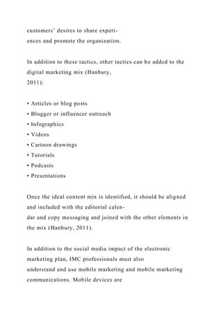 customers’ desires to share experi-
ences and promote the organization.
In addition to these tactics, other tactics can be added to the
digital marketing mix (Hanbury,
2011):
• Articles or blog posts
• Blogger or influencer outreach
• Infographics
• Videos
• Cartoon drawings
• Tutorials
• Podcasts
• Presentations
Once the ideal content mix is identified, it should be aligned
and included with the editorial calen-
dar and copy messaging and joined with the other elements in
the mix (Hanbury, 2011).
In addition to the social media impact of the electronic
marketing plan, IMC professionals must also
understand and use mobile marketing and mobile marketing
communications. Mobile devices are
 