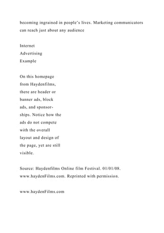 becoming ingrained in people’s lives. Marketing communicators
can reach just about any audience
Internet
Advertising
Example
On this homepage
from Haydenfilms,
there are header or
banner ads, block
ads, and sponsor-
ships. Notice how the
ads do not compete
with the overall
layout and design of
the page, yet are still
visible.
Source: Haydenfilms Online film Festival. 01/01/08.
www.haydenFilms.com. Reprinted with permission.
www.haydenFilms.com
 