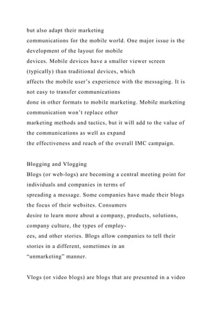 but also adapt their marketing
communications for the mobile world. One major issue is the
development of the layout for mobile
devices. Mobile devices have a smaller viewer screen
(typically) than traditional devices, which
affects the mobile user’s experience with the messaging. It is
not easy to transfer communications
done in other formats to mobile marketing. Mobile marketing
communication won’t replace other
marketing methods and tactics, but it will add to the value of
the communications as well as expand
the effectiveness and reach of the overall IMC campaign.
Blogging and Vlogging
Blogs (or web-logs) are becoming a central meeting point for
individuals and companies in terms of
spreading a message. Some companies have made their blogs
the focus of their websites. Consumers
desire to learn more about a company, products, solutions,
company culture, the types of employ-
ees, and other stories. Blogs allow companies to tell their
stories in a different, sometimes in an
“unmarketing” manner.
Vlogs (or video blogs) are blogs that are presented in a video
 