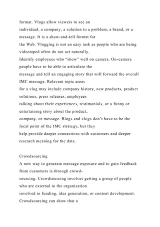 format. Vlogs allow viewers to see an
individual, a company, a solution to a problem, a brand, or a
message. It is a show-and-tell format for
the Web. Vlogging is not an easy task as people who are being
videotaped often do not act naturally.
Identify employees who “show” well on camera. On-camera
people have to be able to articulate the
message and tell an engaging story that will forward the overall
IMC message. Relevant topic areas
for a vlog may include company history, new products, product
solutions, press releases, employees
talking about their experiences, testimonials, or a funny or
entertaining story about the product,
company, or message. Blogs and vlogs don’t have to be the
focal point of the IMC strategy, but they
help provide deeper connections with customers and deeper
research meaning for the data.
Crowdsourcing
A new way to generate message exposure and to gain feedback
from customers is through crowd-
sourcing. Crowdsourcing involves getting a group of people
who are external to the organization
involved in funding, idea generation, or content development.
Crowdsourcing can show that a
 