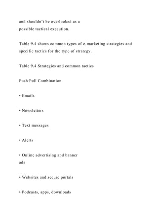 and shouldn’t be overlooked as a
possible tactical execution.
Table 9.4 shows common types of e-marketing strategies and
specific tactics for the type of strategy.
Table 9.4 Strategies and common tactics
Push Pull Combination
• Emails
• Newsletters
• Text messages
• Alerts
• Online advertising and banner
ads
• Websites and secure portals
• Podcasts, apps, downloads
 
