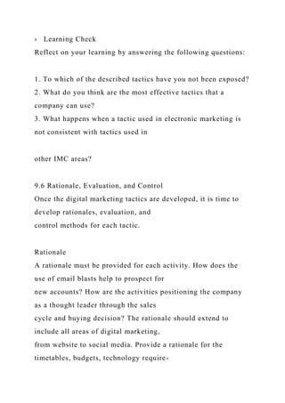 › Learning Check
Reflect on your learning by answering the following questions:
1. To which of the described tactics have you not been exposed?
2. What do you think are the most effective tactics that a
company can use?
3. What happens when a tactic used in electronic marketing is
not consistent with tactics used in
other IMC areas?
9.6 Rationale, Evaluation, and Control
Once the digital marketing tactics are developed, it is time to
develop rationales, evaluation, and
control methods for each tactic.
Rationale
A rationale must be provided for each activity. How does the
use of email blasts help to prospect for
new accounts? How are the activities positioning the company
as a thought leader through the sales
cycle and buying decision? The rationale should extend to
include all areas of digital marketing,
from website to social media. Provide a rationale for the
timetables, budgets, technology require-
 