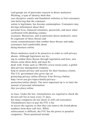 ized groups are of particular concern to direct marketers.
Phishing, a type of identity theft that
uses deceptive emails and fraudulent websites to fool consumers
into believing that the communi-
cation is legitimate, has become commonplace. Consumers may
divulge information about their
personal lives, financial situations, passwords, and more when
confronted with phishing commu-
nications. Businesses, and in particular direct marketers, must
be cognizant of these threats and
create countermeasures that combat these threats and make
consumers feel comfortable about
doing business online.
Direct marketers need to be proactive in order to curb privacy
abuses. Although legislators are try-
ing to combat these threats through legislation and laws, new
threats come about daily and must be
dealt with. Firms such as TRUSTe (www.truste.com), a global
data-privacy management company,
help to ensure privacy and security for their business clients.
The U.S. government also gives tips on
protecting privacy online (Protect Your Privacy Online
http://www.usa.gov/topics/family/privacy-
protection/online.shtml). The most important tip is to limit the
amount of personal information
that you place online.
to trace. Under the law, telemarketers are required to check the
do-not-call list at least every 31 days,
but many companies do not check or still call consumers.
Telemarketers have to pay the FTC a fee
to access the registry so that they can remove the listed phone
numbers from their call lists. While
enforcement is difficult, the FTC has the power to penalize
companies. Those penalized include
 