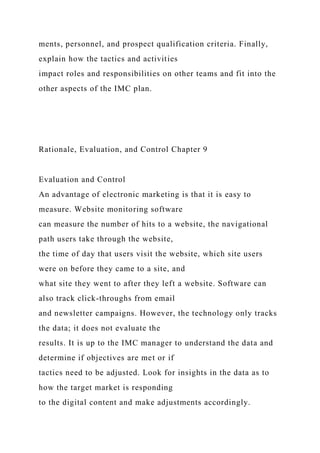 ments, personnel, and prospect qualification criteria. Finally,
explain how the tactics and activities
impact roles and responsibilities on other teams and fit into the
other aspects of the IMC plan.
Rationale, Evaluation, and Control Chapter 9
Evaluation and Control
An advantage of electronic marketing is that it is easy to
measure. Website monitoring software
can measure the number of hits to a website, the navigational
path users take through the website,
the time of day that users visit the website, which site users
were on before they came to a site, and
what site they went to after they left a website. Software can
also track click-throughs from email
and newsletter campaigns. However, the technology only tracks
the data; it does not evaluate the
results. It is up to the IMC manager to understand the data and
determine if objectives are met or if
tactics need to be adjusted. Look for insights in the data as to
how the target market is responding
to the digital content and make adjustments accordingly.
 