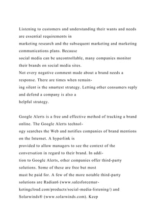 Listening to customers and understanding their wants and needs
are essential requirements in
marketing research and the subsequent marketing and marketing
communications plans. Because
social media can be uncontrollable, many companies monitor
their brands on social media sites.
Not every negative comment made about a brand needs a
response. There are times when remain-
ing silent is the smartest strategy. Letting other consumers reply
and defend a company is also a
helpful strategy.
Google Alerts is a free and effective method of tracking a brand
online. The Google Alerts technol-
ogy searches the Web and notifies companies of brand mentions
on the Internet. A hyperlink is
provided to allow managers to see the context of the
conversation in regard to their brand. In addi-
tion to Google Alerts, other companies offer third-party
solutions. Some of these are free but most
must be paid for. A few of the more notable third-party
solutions are Radian6 (www.salesforcemar-
ketingcloud.com/products/social-media-listening/) and
Solarwinds® (www.solarwinds.com). Keep
 