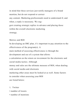 in mind that these services just notify managers of a brand
mention, but do not respond or correct
any content. Marketing professionals need to understand if, and
when, a reply is necessary. We sug-
gest creating strategic replies in advance and placing those
within the overall electronic marketing
strategy.
Metrics and ROI
In developing an IMC plan, it’s important to pay attention to the
effectiveness of the program(s). A
main method of assessing effectiveness is through the
development and use of a system that allows
a calculation on the return on investment for the electronic and
social media tactics. Although
money and sales are the ultimate measure of ROI, when dealing
with social media and electronic
marketing other areas must be looked at as well. Some factors
to consider when assessing your ROI
are listed below:
1. Twitter
• number of tweets
• number of mentions
 