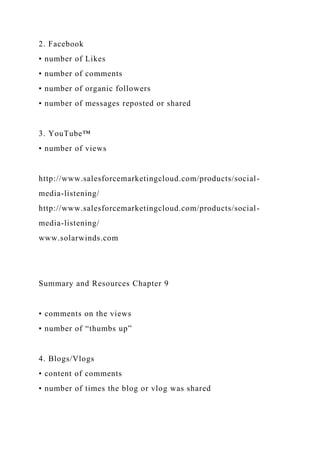 2. Facebook
• number of Likes
• number of comments
• number of organic followers
• number of messages reposted or shared
3. YouTube™
• number of views
http://www.salesforcemarketingcloud.com/products/social-
media-listening/
http://www.salesforcemarketingcloud.com/products/social-
media-listening/
www.solarwinds.com
Summary and Resources Chapter 9
• comments on the views
• number of “thumbs up”
4. Blogs/Vlogs
• content of comments
• number of times the blog or vlog was shared
 
