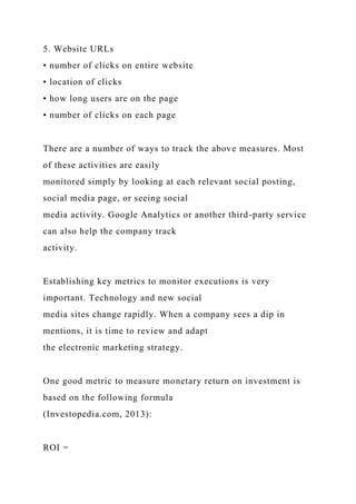 5. Website URLs
• number of clicks on entire website
• location of clicks
• how long users are on the page
• number of clicks on each page
There are a number of ways to track the above measures. Most
of these activities are easily
monitored simply by looking at each relevant social posting,
social media page, or seeing social
media activity. Google Analytics or another third-party service
can also help the company track
activity.
Establishing key metrics to monitor executions is very
important. Technology and new social
media sites change rapidly. When a company sees a dip in
mentions, it is time to review and adapt
the electronic marketing strategy.
One good metric to measure monetary return on investment is
based on the following formula
(Investopedia.com, 2013):
ROI =
 