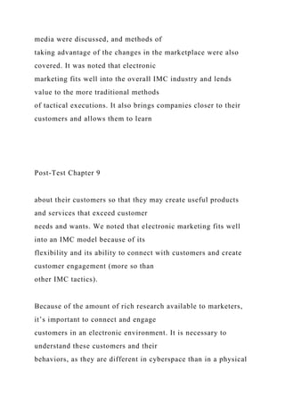 media were discussed, and methods of
taking advantage of the changes in the marketplace were also
covered. It was noted that electronic
marketing fits well into the overall IMC industry and lends
value to the more traditional methods
of tactical executions. It also brings companies closer to their
customers and allows them to learn
Post-Test Chapter 9
about their customers so that they may create useful products
and services that exceed customer
needs and wants. We noted that electronic marketing fits well
into an IMC model because of its
flexibility and its ability to connect with customers and create
customer engagement (more so than
other IMC tactics).
Because of the amount of rich research available to marketers,
it’s important to connect and engage
customers in an electronic environment. It is necessary to
understand these customers and their
behaviors, as they are different in cyberspace than in a physical
 