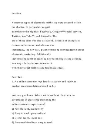 location.
Numerous types of electronic marketing were covered within
the chapter. In particular, we paid
attention to the big five: Facebook, Google+™ social service,
Twitter, YouTube™, and LinkedIn. The
use of these sites was also discussed. Because of changes in
customers, business, and advances in
technology, the new IMC planner must be knowledgeable about
electronic marketing. Additionally
they must be adept at adapting new technologies and creating
new ways for businesses to connect
with their target markets and target audiences.
Post-Test
1. An online customer logs into his account and receives
product recommendations based on his
previous purchases. Which set below best illustrates the
advantages of electronic marketing the
online customer experiences?
a) Personalized, availability
b) Easy to track, personalized
c) Global reach, lower cost
d) Increased timelines, easy to track
 