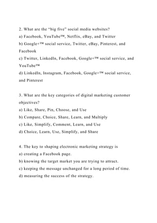2. What are the “big five” social media websites?
a) Facebook, YouTube™, Netflix, eBay, and Twitter
b) Google+™ social service, Twitter, eBay, Pinterest, and
Facebook
c) Twitter, LinkedIn, Facebook, Google+™ social service, and
YouTube™
d) LinkedIn, Instagram, Facebook, Google+™ social service,
and Pinterest
3. What are the key categories of digital marketing customer
objectives?
a) Like, Share, Pin, Choose, and Use
b) Compare, Choice, Share, Learn, and Multiply
c) Like, Simplify, Comment, Learn, and Use
d) Choice, Learn, Use, Simplify, and Share
4. The key to shaping electronic marketing strategy is
a) creating a Facebook page.
b) knowing the target market you are trying to attract.
c) keeping the message unchanged for a long period of time.
d) measuring the success of the strategy.
 