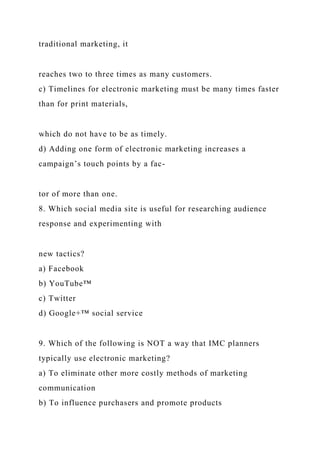 traditional marketing, it
reaches two to three times as many customers.
c) Timelines for electronic marketing must be many times faster
than for print materials,
which do not have to be as timely.
d) Adding one form of electronic marketing increases a
campaign’s touch points by a fac-
tor of more than one.
8. Which social media site is useful for researching audience
response and experimenting with
new tactics?
a) Facebook
b) YouTube™
c) Twitter
d) Google+™ social service
9. Which of the following is NOT a way that IMC planners
typically use electronic marketing?
a) To eliminate other more costly methods of marketing
communication
b) To influence purchasers and promote products
 