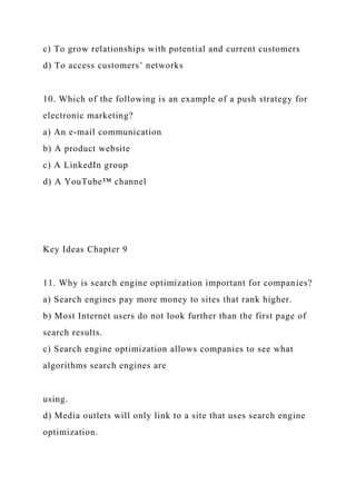 c) To grow relationships with potential and current customers
d) To access customers’ networks
10. Which of the following is an example of a push strategy for
electronic marketing?
a) An e-mail communication
b) A product website
c) A LinkedIn group
d) A YouTube™ channel
Key Ideas Chapter 9
11. Why is search engine optimization important for companies?
a) Search engines pay more money to sites that rank higher.
b) Most Internet users do not look further than the first page of
search results.
c) Search engine optimization allows companies to see what
algorithms search engines are
using.
d) Media outlets will only link to a site that uses search engine
optimization.
 