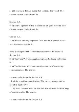 5. c) Securing a domain name that supports the brand. The
correct answer can be found in
Section 9.5.
6. d) Users’ opinion of the information on your website. The
correct answer can be found in
Section 9.6.
7. a) When a campaign spreads from person to person across
peer-to-peer networks, its
reach is compounded. The correct answer can be found in
Section 9.1.
8. b) YouTube™. The correct answer can be found in Section
9.2.
9. a) To eliminate other more costly methods of marketing
communication. The correct
answer can be found in Section 9.3.
10. a) An e-mail communication. The correct answer can be
found in Section 9.4
11. b) Most Internet users do not look further than the first page
of search results. The correct
answer can be found in Section 9.5.
 
