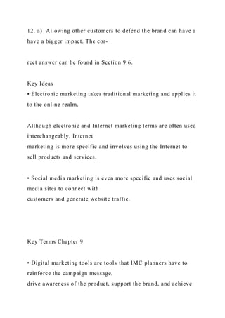12. a) Allowing other customers to defend the brand can have a
have a bigger impact. The cor-
rect answer can be found in Section 9.6.
Key Ideas
• Electronic marketing takes traditional marketing and applies it
to the online realm.
Although electronic and Internet marketing terms are often used
interchangeably, Internet
marketing is more specific and involves using the Internet to
sell products and services.
• Social media marketing is even more specific and uses social
media sites to connect with
customers and generate website traffic.
Key Terms Chapter 9
• Digital marketing tools are tools that IMC planners have to
reinforce the campaign message,
drive awareness of the product, support the brand, and achieve
 