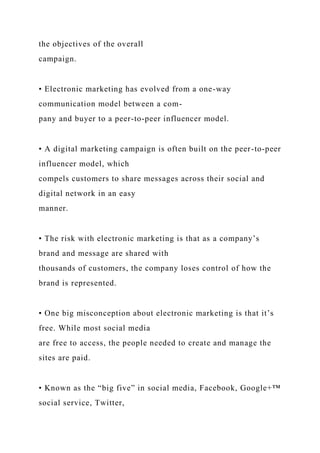 the objectives of the overall
campaign.
• Electronic marketing has evolved from a one-way
communication model between a com-
pany and buyer to a peer-to-peer influencer model.
• A digital marketing campaign is often built on the peer-to-peer
influencer model, which
compels customers to share messages across their social and
digital network in an easy
manner.
• The risk with electronic marketing is that as a company’s
brand and message are shared with
thousands of customers, the company loses control of how the
brand is represented.
• One big misconception about electronic marketing is that it’s
free. While most social media
are free to access, the people needed to create and manage the
sites are paid.
• Known as the “big five” in social media, Facebook, Google+™
social service, Twitter,
 