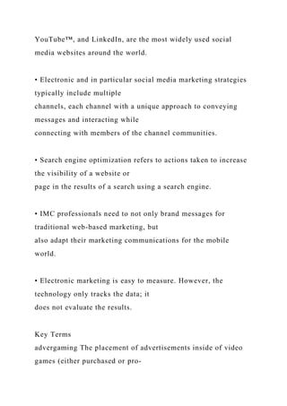 YouTube™, and LinkedIn, are the most widely used social
media websites around the world.
• Electronic and in particular social media marketing strategies
typically include multiple
channels, each channel with a unique approach to conveying
messages and interacting while
connecting with members of the channel communities.
• Search engine optimization refers to actions taken to increase
the visibility of a website or
page in the results of a search using a search engine.
• IMC professionals need to not only brand messages for
traditional web-based marketing, but
also adapt their marketing communications for the mobile
world.
• Electronic marketing is easy to measure. However, the
technology only tracks the data; it
does not evaluate the results.
Key Terms
advergaming The placement of advertisements inside of video
games (either purchased or pro-
 