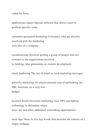 vided for free).
applications (apps) Special software that allows users to
perform specific tasks.
consumer-generated marketing Consumers who get directly
involved with the marketing
activities of a company.
crowdsourcing Involves getting a group of people who are
external to the organization involved
in funding, idea generation, or content development.
email marketing The use of email to send marketing messages.
guerrilla marketing An unconventional way of performing the
IMC functions on a very low
budget.
location-based electronic marketing Uses GPS smartphone
technology to determine where
users are and allow additional networking opportunities.
meta tags Three to five key words that describe the content of a
single webpage.
 