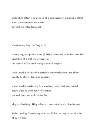 multiplier effect The growth of a campaign or marketing effort
across peer-to-peer networks
beyond the intended reach.
Continuing Project Chapter 9
search engine optimization (SEO) Actions taken to increase the
visibility of a website or page in
the results of a search using a search engine.
social media Forms of electronic communication that allow
people to share ideas and content.
social media marketing A marketing tactic that uses social
media sites to connect with custom-
ers and generate website traffic.
vlog (video blog) Blogs that are presented in a video format.
Web crawling Search engines use Web crawling to build a list
of key words.
 
