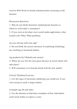 word of Web Word of mouth communication occurring on the
Internet.
Discussion Questions
1. Why do you think electronic marketing has become so
effective with today’s consumers?
2. If you were to develop a new social media application, what
would it do? Why? What problems
are you solving with your app?
3. Do you think the newest advances in marketing technology
are resulting in increased market-
ing productivity? Defend your answer.
4. Where do you feel the next great advance in social media will
take place?
5. Will consumers ever become bored with the new media?
Critical Thinking Exercises
1. List the types of electronic marketing you would use if you
were trying to reach a target market
of people age 60 and older.
2. Use the Internet to find three examples of how individuals
used social media to express a com-
 
