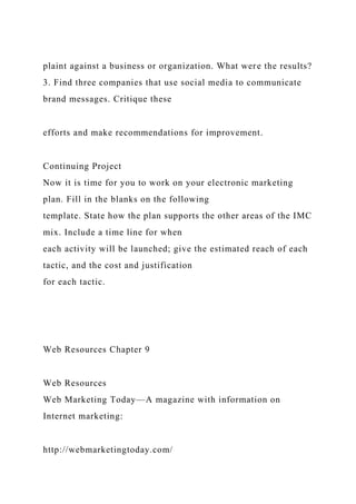 plaint against a business or organization. What were the results?
3. Find three companies that use social media to communicate
brand messages. Critique these
efforts and make recommendations for improvement.
Continuing Project
Now it is time for you to work on your electronic marketing
plan. Fill in the blanks on the following
template. State how the plan supports the other areas of the IMC
mix. Include a time line for when
each activity will be launched; give the estimated reach of each
tactic, and the cost and justification
for each tactic.
Web Resources Chapter 9
Web Resources
Web Marketing Today—A magazine with information on
Internet marketing:
http://webmarketingtoday.com/
 