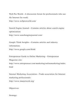 Web Pro World—A discussion forum for professionals who use
the Internet for work:
http://www.webproworld.com/
Search Engine Journal—Contains articles about search engine
optimization:
http://www.searchenginejournal.com/
Google Think Insights—Contains articles and industry
information:
http://www.google.com/think/
Entrepreneur Guide to Online Marketing—Entrepreneur
Magazine site:
http://www.entrepreneur.com/marketing/onlinemarketing/index.
html
Internet Marketing Association—Trade association for Internet
marketing professionals:
http://www.imanetwork.org/
Objectives:
Strategy:
 