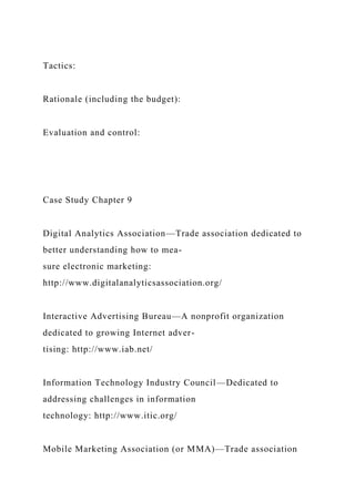 Tactics:
Rationale (including the budget):
Evaluation and control:
Case Study Chapter 9
Digital Analytics Association—Trade association dedicated to
better understanding how to mea-
sure electronic marketing:
http://www.digitalanalyticsassociation.org/
Interactive Advertising Bureau—A nonprofit organization
dedicated to growing Internet adver-
tising: http://www.iab.net/
Information Technology Industry Council—Dedicated to
addressing challenges in information
technology: http://www.itic.org/
Mobile Marketing Association (or MMA)—Trade association
 