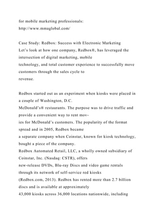 for mobile marketing professionals:
http://www.mmaglobal.com/
Case Study: Redbox: Success with Electronic Marketing
Let’s look at how one company, Redbox®, has leveraged the
intersection of digital marketing, mobile
technology, and total customer experience to successfully move
customers through the sales cycle to
revenue.
Redbox started out as an experiment when kiosks were placed in
a couple of Washington, D.C.
McDonald’s® restaurants. The purpose was to drive traffic and
provide a convenient way to rent mov-
ies for McDonald’s customers. The popularity of the format
spread and in 2005, Redbox became
a separate company when Coinstar, known for kiosk technology,
bought a piece of the company.
Redbox Automated Retail, LLC, a wholly owned subsidiary of
Coinstar, Inc. (Nasdaq: CSTR), offers
new-release DVDs, Blu-ray Discs and video game rentals
through its network of self-service red kiosks
(Redbox.com, 2013). Redbox has rented more than 2.7 billion
discs and is available at approximately
43,000 kiosks across 36,000 locations nationwide, including
 