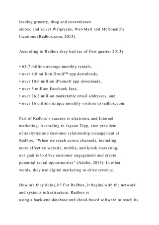 leading grocery, drug and convenience
stores, and select Walgreens, Wal-Mart and McDonald’s
locations (Redbox.com, 2013).
According to Redbox they had (as of first quarter 2013)
• 65.7 million average monthly rentals,
• over 8.8 million Droid™ app downloads,
• over 10.6 million iPhone® app downloads,
• over 5 million Facebook fans,
• over 26.2 million marketable email addresses, and
• over 16 million unique monthly visitors to redbox.com.
Part of Redbox’s success is electronic and Internet
marketing. According to Jayson Tipp, vice president
of analytics and customer relationship management at
Redbox, “When we reach across channels, including
more effective website, mobile, and kiosk marketing,
our goal is to drive customer engagement and create
potential rental opportunities” (Adobe, 2013). In other
words, they use digital marketing to drive revenue.
How are they doing it? For Redbox, it begins with the network
and systems infrastructure. Redbox is
using a back-end database and cloud-based software to reach its
 